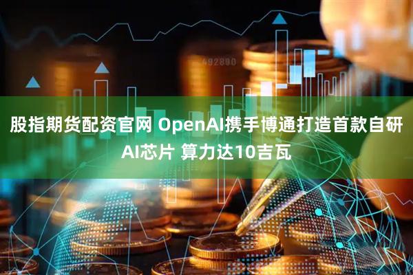 股指期货配资官网 OpenAI携手博通打造首款自研AI芯片 算力达10吉瓦