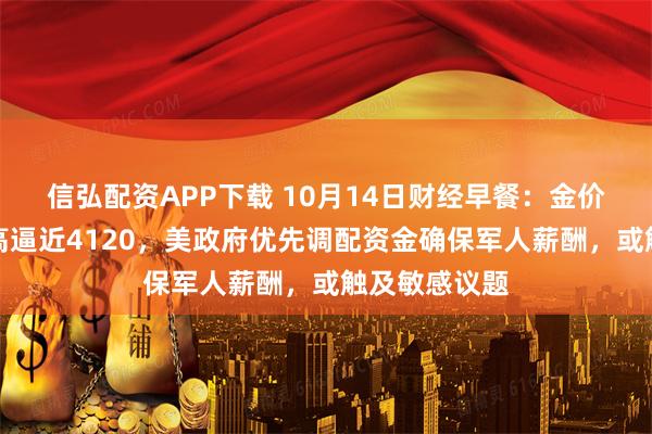 信弘配资APP下载 10月14日财经早餐：金价刷新历史新高逼近4120，美政府优先调配资金确保军人薪酬，或触及敏感议题