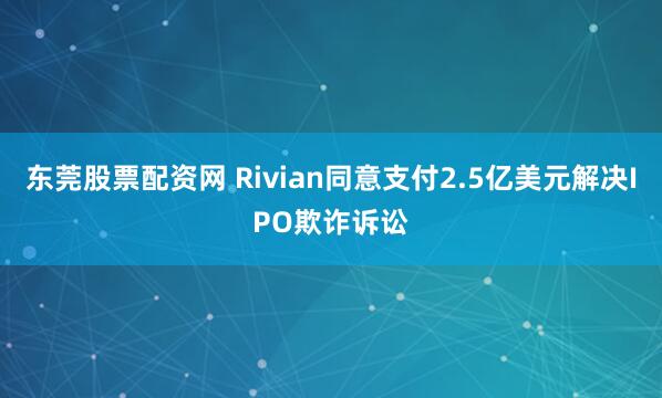 东莞股票配资网 Rivian同意支付2.5亿美元解决IPO欺诈诉讼