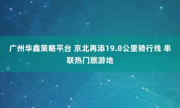 广州华鑫策略平台 京北再添19.8公里骑行线 串联热门旅游地