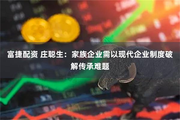 富捷配资 庄聪生：家族企业需以现代企业制度破解传承难题