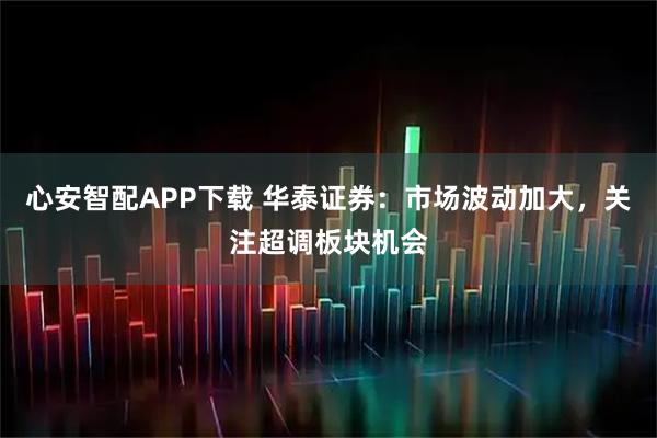 心安智配APP下载 华泰证券：市场波动加大，关注超调板块机会