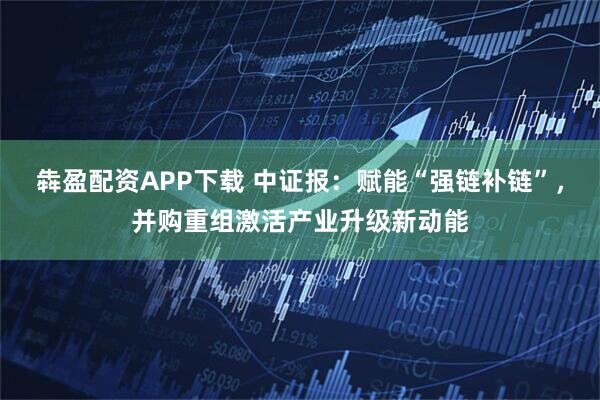 犇盈配资APP下载 中证报：赋能“强链补链”，并购重组激活产业升级新动能