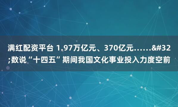 满红配资平台 1.97万亿元、370亿元……&#32;数说“十四五”期间我国文化事业投入力度空前