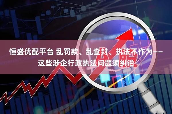 恒盛优配平台 乱罚款、乱查封、执法不作为——这些涉企行政执法问题须纠治