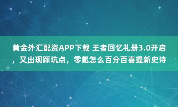 黄金外汇配资APP下载 王者回忆礼册3.0开启，又出现踩坑点，零氪怎么百分百喜提新史诗