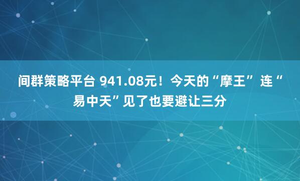 间群策略平台 941.08元！今天的“摩王” 连“易中天”见了也要避让三分