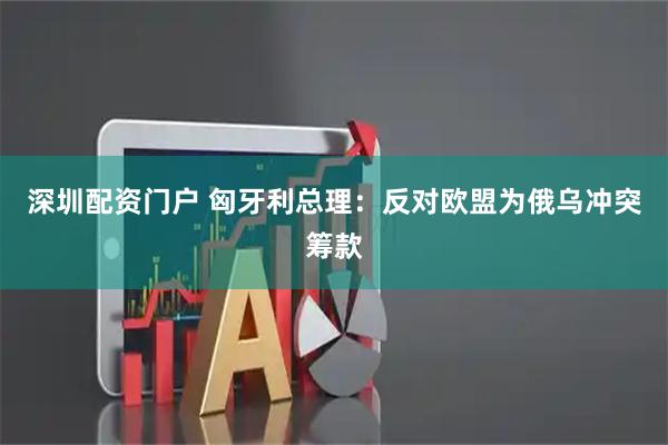 深圳配资门户 匈牙利总理：反对欧盟为俄乌冲突筹款