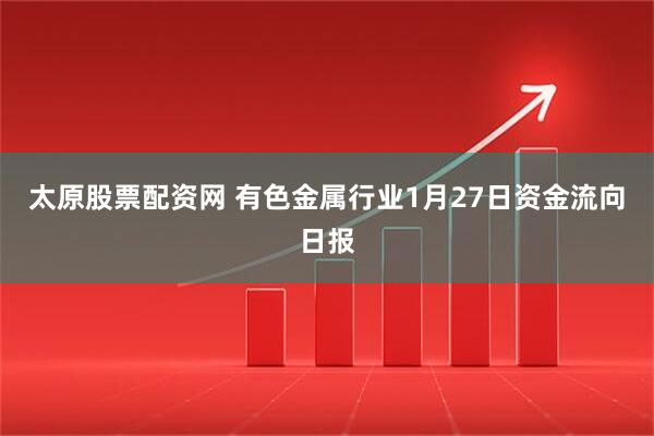 太原股票配资网 有色金属行业1月27日资金流向日报