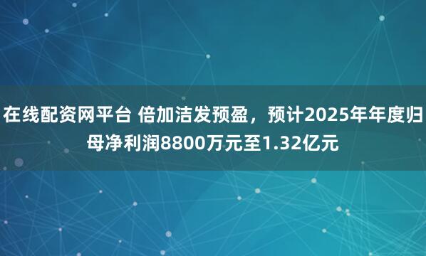在线配资网平台 倍加洁发预盈，预计2025年年度归母净利润8800万元至1.32亿元