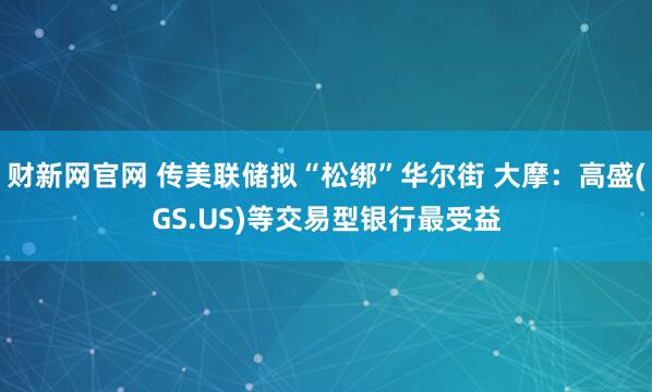 财新网官网 传美联储拟“松绑”华尔街 大摩：高盛(GS.US)等交易型银行最受益