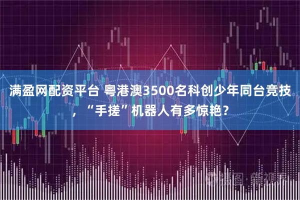 满盈网配资平台 粤港澳3500名科创少年同台竞技，“手搓”机器人有多惊艳？