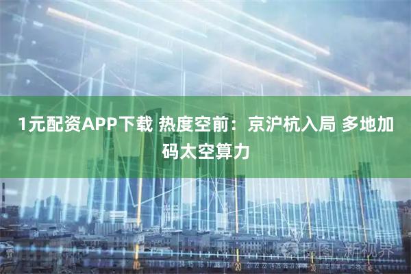 1元配资APP下载 热度空前：京沪杭入局 多地加码太空算力